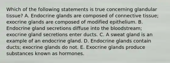 Which of the following statements is true concerning glandular tissue? A. Endocrine glands are composed of connective tissue; exocrine glands are composed of modified epithelium. B. Endocrine gland secretions diffuse into the bloodstream; exocrine gland secretions enter ducts. C. A sweat gland is an example of an endocrine gland. D. Endocrine glands contain ducts; exocrine glands do not. E. Exocrine glands produce substances known as hormones.