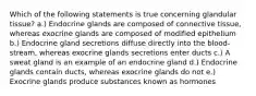 Which of the following statements is true concerning glandular tissue? a.) Endocrine glands are composed of connective tissue, whereas exocrine glands are composed of modified epithelium b.) Endocrine gland secretions diffuse directly into the blood-stream, whereas exocrine glands secretions enter ducts c.) A sweat gland is an example of an endocrine gland d.) Endocrine glands contain ducts, whereas exocrine glands do not e.) Exocrine glands produce substances known as hormones