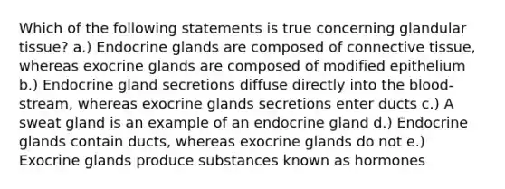 Which of the following statements is true concerning glandular tissue? a.) Endocrine glands are composed of <a href='https://www.questionai.com/knowledge/kYDr0DHyc8-connective-tissue' class='anchor-knowledge'>connective tissue</a>, whereas exocrine glands are composed of modified epithelium b.) Endocrine gland secretions diffuse directly into <a href='https://www.questionai.com/knowledge/k7oXMfj7lk-the-blood' class='anchor-knowledge'>the blood</a>-stream, whereas exocrine glands secretions enter ducts c.) A sweat gland is an example of an endocrine gland d.) Endocrine glands contain ducts, whereas exocrine glands do not e.) Exocrine glands produce substances known as hormones