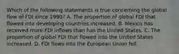 Which of the following statements is true concerning the global flow of FDI since 1990? A. The proportion of global FDI that flowed into developing countries increased. B. Mexico has received more FDI inflows than has the United States. C. The proportion of global FDI that flowed into the United States increased. D. FDI flows into the European Union fell.