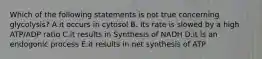 Which of the following statements is not true concerning glycolysis? A.it occurs in cytosol B. Its rate is slowed by a high ATP/ADP ratio C.it results in Synthesis of NADH D.it is an endogonic process E.it results in net synthesis of ATP