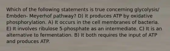 Which of the following statements is true concerning glycolysis/ Embden- Meyerhof pathway? D) It produces ATP by <a href='https://www.questionai.com/knowledge/kFazUb9IwO-oxidative-phosphorylation' class='anchor-knowledge'>oxidative phosphorylation</a>. A) It occurs in the cell membranes of bacteria. E) It involves ribulose 5-phosphate as an intermediate. C) It is an alternative to fermentation. B) It both requires the input of ATP and produces ATP.