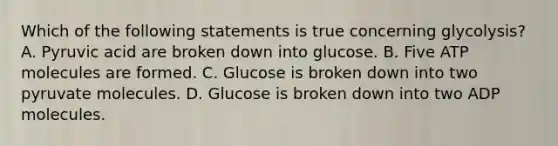 Which of the following statements is true concerning glycolysis? A. Pyruvic acid are broken down into glucose. B. Five ATP molecules are formed. C. Glucose is broken down into two pyruvate molecules. D. Glucose is broken down into two ADP molecules.