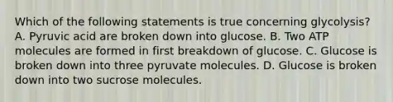 Which of the following statements is true concerning glycolysis? A. Pyruvic acid are broken down into glucose. B. Two ATP molecules are formed in first breakdown of glucose. C. Glucose is broken down into three pyruvate molecules. D. Glucose is broken down into two sucrose molecules.