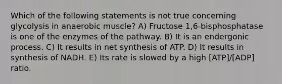 Which of the following statements is not true concerning glycolysis in anaerobic muscle? A) Fructose 1,6-bisphosphatase is one of the enzymes of the pathway. B) It is an endergonic process. C) It results in net synthesis of ATP. D) It results in synthesis of NADH. E) Its rate is slowed by a high [ATP]/[ADP] ratio.