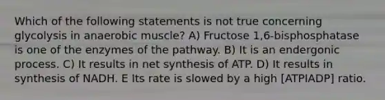 Which of the following statements is not true concerning glycolysis in anaerobic muscle? A) Fructose 1,6-bisphosphatase is one of the enzymes of the pathway. B) It is an endergonic process. C) It results in net synthesis of ATP. D) It results in synthesis of NADH. E Its rate is slowed by a high [ATPIADP] ratio.