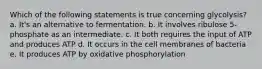 Which of the following statements is true concerning glycolysis? a. It's an alternative to fermentation. b. It involves ribulose 5-phosphate as an intermediate. c. It both requires the input of ATP and produces ATP d. It occurs in the cell membranes of bacteria e. It produces ATP by oxidative phosphorylation