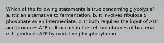 Which of the following statements is true concerning glycolysis? a. It's an alternative to fermentation. b. It involves ribulose 5-phosphate as an intermediate. c. It both requires the input of ATP and produces ATP d. It occurs in the cell membranes of bacteria e. It produces ATP by <a href='https://www.questionai.com/knowledge/kFazUb9IwO-oxidative-phosphorylation' class='anchor-knowledge'>oxidative phosphorylation</a>