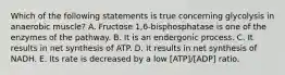 Which of the following statements is true concerning glycolysis in anaerobic muscle? A. Fructose 1,6-bisphosphatase is one of the enzymes of the pathway. B. It is an endergonic process. C. It results in net synthesis of ATP. D. It results in net synthesis of NADH. E. Its rate is decreased by a low [ATP]/[ADP] ratio.