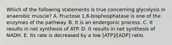 Which of the following statements is true concerning glycolysis in anaerobic muscle? A. Fructose 1,6-bisphosphatase is one of the enzymes of the pathway. B. It is an endergonic process. C. It results in net synthesis of ATP. D. It results in net synthesis of NADH. E. Its rate is decreased by a low [ATP]/[ADP] ratio.