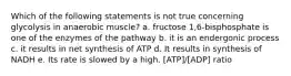 Which of the following statements is not true concerning glycolysis in anaerobic muscle? a. fructose 1,6-bisphosphate is one of the enzymes of the pathway b. it is an endergonic process c. it results in net synthesis of ATP d. It results in synthesis of NADH e. Its rate is slowed by a high. [ATP]/[ADP] ratio