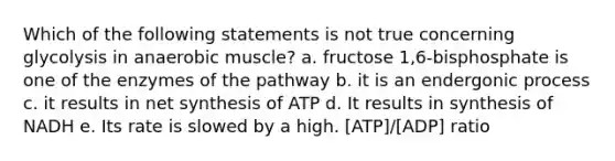 Which of the following statements is not true concerning glycolysis in anaerobic muscle? a. fructose 1,6-bisphosphate is one of the enzymes of the pathway b. it is an endergonic process c. it results in net synthesis of ATP d. It results in synthesis of NADH e. Its rate is slowed by a high. [ATP]/[ADP] ratio