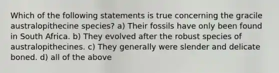 Which of the following statements is true concerning the gracile australopithecine species? a) Their fossils have only been found in South Africa. b) They evolved after the robust species of australopithecines. c) They generally were slender and delicate boned. d) all of the above