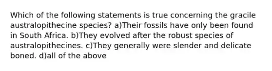 Which of the following statements is true concerning the gracile australopithecine species? a)Their fossils have only been found in South Africa. b)They evolved after the robust species of australopithecines. c)They generally were slender and delicate boned. d)all of the above