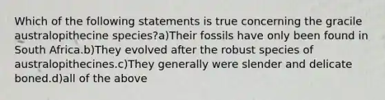 Which of the following statements is true concerning the gracile australopithecine species?a)Their fossils have only been found in South Africa.b)They evolved after the robust species of australopithecines.c)They generally were slender and delicate boned.d)all of the above