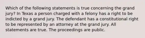 Which of the following statements is true concerning the grand jury? In Texas a person charged with a felony has a right to be indicted by a grand jury. The defendant has a constitutional right to be represented by an attorney at the grand jury. All statements are true. The proceedings are public.