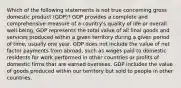 Which of the following statements is not true concerning gross domestic product (GDP)? GDP provides a complete and comprehensive measure of a country's quality of life or overall well-being. GDP represents the total value of all final goods and services produced within a given territory during a given period of time, usually one year. GDP does not include the value of net factor payments from abroad, such as wages paid to domestic residents for work performed in other countries or profits of domestic firms that are earned overseas. GDP includes the value of goods produced within our territory but sold to people in other countries.