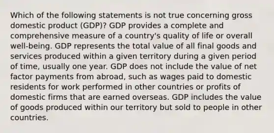 Which of the following statements is not true concerning gross domestic product (GDP)? GDP provides a complete and comprehensive measure of a country's quality of life or overall well-being. GDP represents the total value of all final goods and services produced within a given territory during a given period of time, usually one year. GDP does not include the value of net factor payments from abroad, such as wages paid to domestic residents for work performed in other countries or profits of domestic firms that are earned overseas. GDP includes the value of goods produced within our territory but sold to people in other countries.