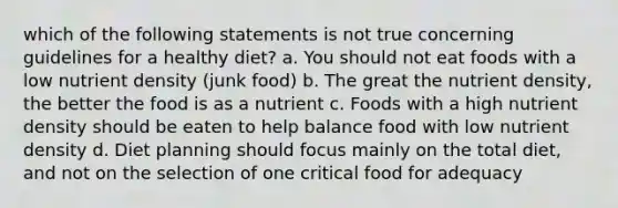 which of the following statements is not true concerning guidelines for a healthy diet? a. You should not eat foods with a low nutrient density (junk food) b. The great the nutrient density, the better the food is as a nutrient c. Foods with a high nutrient density should be eaten to help balance food with low nutrient density d. Diet planning should focus mainly on the total diet, and not on the selection of one critical food for adequacy