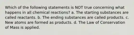 Which of the following statements is NOT true concerning what happens in all chemical reactions? a. The starting substances are called reactants. b. The ending substances are called products. c. New atoms are formed as products. d. The Law of Conservation of Mass is applied.