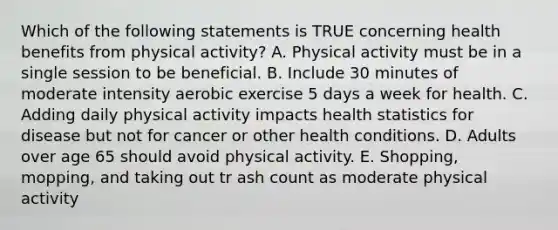 Which of the following statements is TRUE concerning health benefits from physical activity? A. Physical activity must be in a single session to be beneficial. B. Include 30 minutes of moderate intensity aerobic exercise 5 days a week for health. C. Adding daily physical activity impacts health statistics for disease but not for cancer or other health conditions. D. Adults over age 65 should avoid physical activity. E. Shopping, mopping, and taking out tr ash count as moderate physical activity