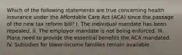 Which of the following statements are true concerning health insurance under the Affordable Care Act (ACA) since the passage of the new tax reform bill? I. The individual mandate has been repealed. II. The employer mandate is not being enforced. III. Plans need to provide the essential benefits the ACA mandated. IV. Subsidies for lower-income families remain available.