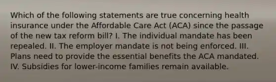 Which of the following statements are true concerning health insurance under the Affordable Care Act (ACA) since the passage of the new tax reform bill? I. The individual mandate has been repealed. II. The employer mandate is not being enforced. III. Plans need to provide the essential benefits the ACA mandated. IV. Subsidies for lower-income families remain available.