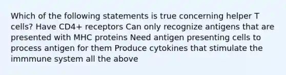 Which of the following statements is true concerning helper T cells? Have CD4+ receptors Can only recognize antigens that are presented with MHC proteins Need antigen presenting cells to process antigen for them Produce cytokines that stimulate the immmune system all the above