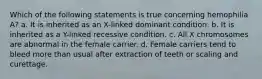 Which of the following statements is true concerning hemophilia A? a. It is inherited as an X-linked dominant condition. b. It is inherited as a Y-linked recessive condition. c. All X chromosomes are abnormal in the female carrier. d. Female carriers tend to bleed more than usual after extraction of teeth or scaling and curettage.