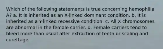 Which of the following statements is true concerning hemophilia A? a. It is inherited as an X-linked dominant condition. b. It is inherited as a Y-linked recessive condition. c. All X chromosomes are abnormal in the female carrier. d. Female carriers tend to bleed more than usual after extraction of teeth or scaling and curettage.