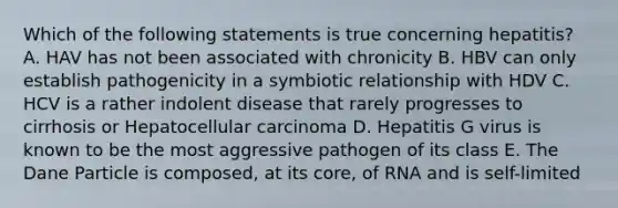 Which of the following statements is true concerning hepatitis? A. HAV has not been associated with chronicity B. HBV can only establish pathogenicity in a symbiotic relationship with HDV C. HCV is a rather indolent disease that rarely progresses to cirrhosis or Hepatocellular carcinoma D. Hepatitis G virus is known to be the most aggressive pathogen of its class E. The Dane Particle is composed, at its core, of RNA and is self-limited