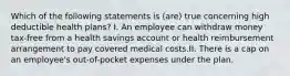 Which of the following statements is (are) true concerning high deductible health plans? I. An employee can withdraw money tax-free from a health savings account or health reimbursement arrangement to pay covered medical costs.II. There is a cap on an employee's out-of-pocket expenses under the plan.