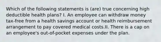 Which of the following statements is (are) true concerning high deductible health plans? I. An employee can withdraw money tax-free from a health savings account or health reimbursement arrangement to pay covered medical costs.II. There is a cap on an employee's out-of-pocket expenses under the plan.