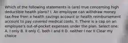 Which of the following statements is (are) true concerning high deductible health plans? I. An employee can withdraw money tax-free from a health savings account or health reimbursement account to pay covered medical costs. II. There is a cap on an employee's out-of-pocket expenses under the plan. Select one: A. I only B. II only C. both I and II D. neither I nor II Clear my choice