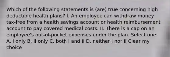 Which of the following statements is (are) true concerning high deductible health plans? I. An employee can withdraw money tax-free from a health savings account or health reimbursement account to pay covered medical costs. II. There is a cap on an employee's out-of-pocket expenses under the plan. Select one: A. I only B. II only C. both I and II D. neither I nor II Clear my choice