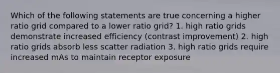 Which of the following statements are true concerning a higher ratio grid compared to a lower ratio grid? 1. high ratio grids demonstrate increased efficiency (contrast improvement) 2. high ratio grids absorb less scatter radiation 3. high ratio grids require increased mAs to maintain receptor exposure