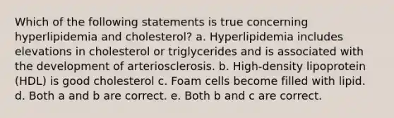 Which of the following statements is true concerning hyperlipidemia and cholesterol? a. Hyperlipidemia includes elevations in cholesterol or triglycerides and is associated with the development of arteriosclerosis. b. High-density lipoprotein (HDL) is good cholesterol c. Foam cells become filled with lipid. d. Both a and b are correct. e. Both b and c are correct.