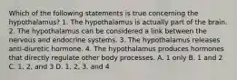 Which of the following statements is true concerning the hypothalamus? 1. The hypothalamus is actually part of the brain. 2. The hypothalamus can be considered a link between the nervous and endocrine systems. 3. The hypothalamus releases anti-diuretic hormone. 4. The hypothalamus produces hormones that directly regulate other body processes. A. 1 only B. 1 and 2 C. 1, 2, and 3 D. 1, 2, 3, and 4