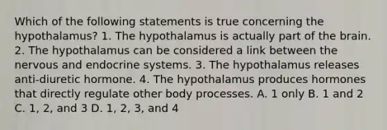 Which of the following statements is true concerning the hypothalamus? 1. The hypothalamus is actually part of the brain. 2. The hypothalamus can be considered a link between the nervous and endocrine systems. 3. The hypothalamus releases anti-diuretic hormone. 4. The hypothalamus produces hormones that directly regulate other body processes. A. 1 only B. 1 and 2 C. 1, 2, and 3 D. 1, 2, 3, and 4