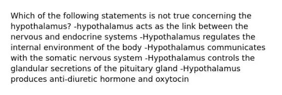 Which of the following statements is not true concerning the hypothalamus? -hypothalamus acts as the link between the nervous and endocrine systems -Hypothalamus regulates the internal environment of the body -Hypothalamus communicates with the somatic nervous system -Hypothalamus controls the glandular secretions of the pituitary gland -Hypothalamus produces anti-diuretic hormone and oxytocin