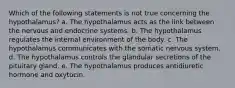 Which of the following statements is not true concerning the hypothalamus? a. The hypothalamus acts as the link between the nervous and endocrine systems. b. The hypothalamus regulates the internal environment of the body. c. The hypothalamus communicates with the somatic nervous system. d. The hypothalamus controls the glandular secretions of the pituitary gland. e. The hypothalamus produces antidiuretic hormone and oxytocin.