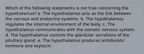 Which of the following statements is not true concerning the hypothalamus? a. The hypothalamus acts as the link between the nervous and endocrine systems. b. The hypothalamus regulates <a href='https://www.questionai.com/knowledge/kgefNUXYNs-the-internal-environment' class='anchor-knowledge'>the internal environment</a> of the body. c. The hypothalamus communicates with the somatic <a href='https://www.questionai.com/knowledge/kThdVqrsqy-nervous-system' class='anchor-knowledge'>nervous system</a>. d. The hypothalamus controls the glandular secretions of the pituitary gland. e. The hypothalamus produces antidiuretic hormone and oxytocin.