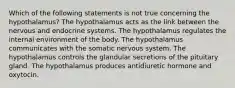 Which of the following statements is not true concerning the hypothalamus? The hypothalamus acts as the link between the nervous and endocrine systems. The hypothalamus regulates the internal environment of the body. The hypothalamus communicates with the somatic nervous system. The hypothalamus controls the glandular secretions of the pituitary gland. The hypothalamus produces antidiuretic hormone and oxytocin.