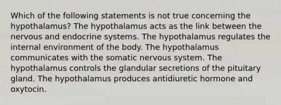 Which of the following statements is not true concerning the hypothalamus? The hypothalamus acts as the link between the nervous and endocrine systems. The hypothalamus regulates the internal environment of the body. The hypothalamus communicates with the somatic nervous system. The hypothalamus controls the glandular secretions of the pituitary gland. The hypothalamus produces antidiuretic hormone and oxytocin.