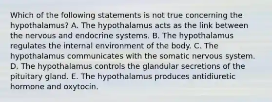 Which of the following statements is not true concerning the hypothalamus? A. The hypothalamus acts as the link between the nervous and endocrine systems. B. The hypothalamus regulates the internal environment of the body. C. The hypothalamus communicates with the somatic nervous system. D. The hypothalamus controls the glandular secretions of the pituitary gland. E. The hypothalamus produces antidiuretic hormone and oxytocin.