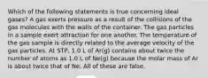 Which of the following statements is true concerning ideal gases? A gas exerts pressure as a result of the collisions of the gas molecules with the walls of the container. The gas particles in a sample exert attraction for one another. The temperature of the gas sample is directly related to the average velocity of the gas particles. At STP, 1.0 L of Ar(g) contains about twice the number of atoms as 1.0 L of Ne(g) because the molar mass of Ar is about twice that of Ne. All of these are false.