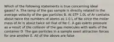 Which of the following statements is true concerning ideal gases? A. The temp of the gas sample is directly related to the average velocity of the gas particles B. At STP 1.0L of Ar contains about twice the numbers of atoms as 1.0 L of Ne since the molar mass of Ar is about twice od that of Ne C. A gas exerts pressure as a result of the collision of the gas molecules with walls of the container D. The gas particles in a sample exert attraction forces for one another E. All of the above are false