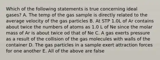 Which of the following statements is true concerning ideal gases? A. The temp of the gas sample is directly related to the average velocity of the gas particles B. At STP 1.0L of Ar contains about twice the numbers of atoms as 1.0 L of Ne since the molar mass of Ar is about twice od that of Ne C. A gas exerts pressure as a result of the collision of the gas molecules with walls of the container D. The gas particles in a sample exert attraction forces for one another E. All of the above are false