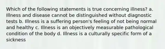 Which of the following statements is true concerning illness? a. Illness and disease cannot be distinguished without diagnostic tests b. Illness is a suffering person's feeling of not being normal and healthy c. Illness is an objectively measurable pathological condition of the body d. Illness is a culturally specific form of a sickness