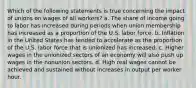 Which of the following statements is true concerning the impact of unions on wages of all workers? a. The share of income going to labor has increased during periods when union membership has increased as a proportion of the U.S. labor force. b. Inflation in the United States has tended to accelerate as the proportion of the U.S. labor force that is unionized has increased. c. Higher wages in the unionized sectors of an economy will also push up wages in the nonunion sectors. d. High real wages cannot be achieved and sustained without increases in output per worker hour.